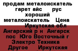 продам металоискатель  гарет айс 150 рус хороший металоискатель › Цена ­ 10 000 - Иркутская обл., Ангарский р-н, Ангарск - пос. Юго-Восточный г. Электро-Техника » Другое   . Иркутская обл.